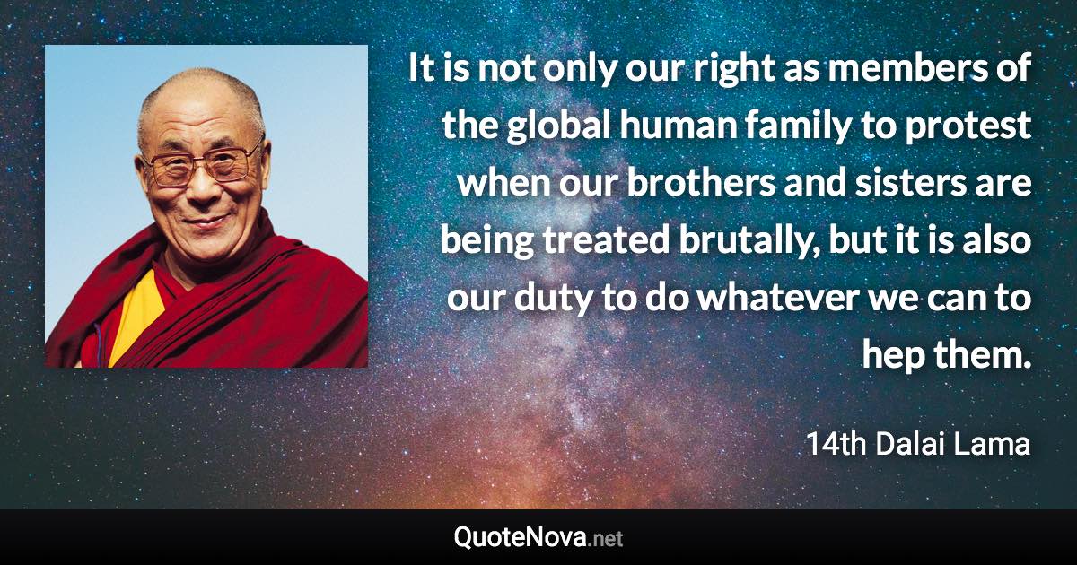 It is not only our right as members of the global human family to protest when our brothers and sisters are being treated brutally, but it is also our duty to do whatever we can to hep them. - 14th Dalai Lama quote