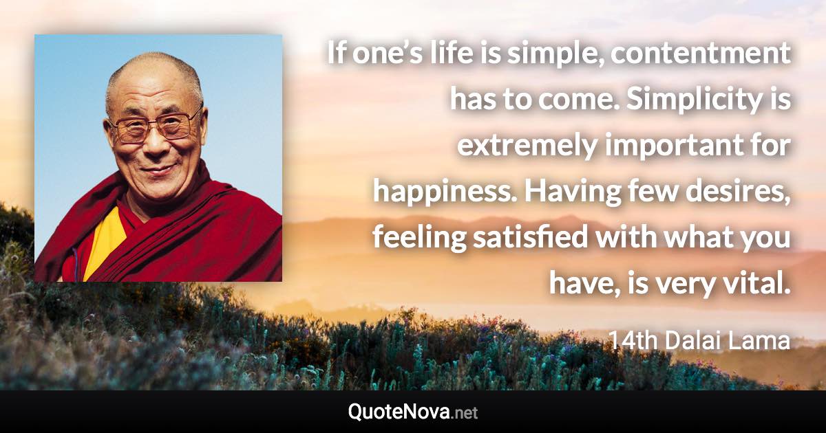 If one’s life is simple, contentment has to come. Simplicity is extremely important for happiness. Having few desires, feeling satisfied with what you have, is very vital. - 14th Dalai Lama quote