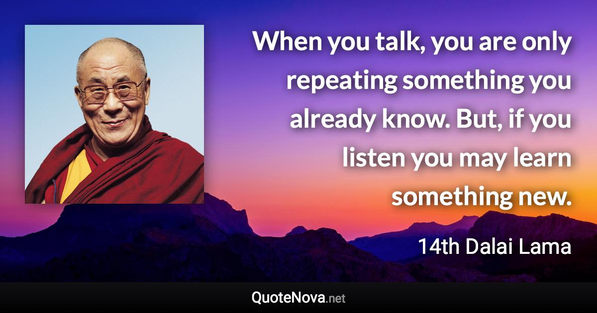 When you talk, you are only repeating something you already know. But, if you listen you may learn something new. - 14th Dalai Lama quote