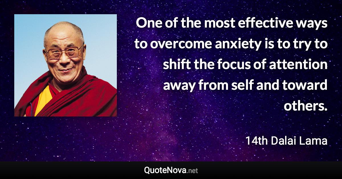 One of the most effective ways to overcome anxiety is to try to shift the focus of attention away from self and toward others. - 14th Dalai Lama quote