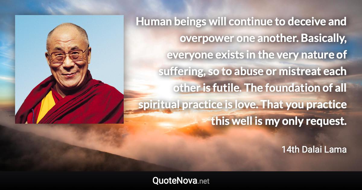 Human beings will continue to deceive and overpower one another. Basically, everyone exists in the very nature of suffering, so to abuse or mistreat each other is futile. The foundation of all spiritual practice is love. That you practice this well is my only request. - 14th Dalai Lama quote