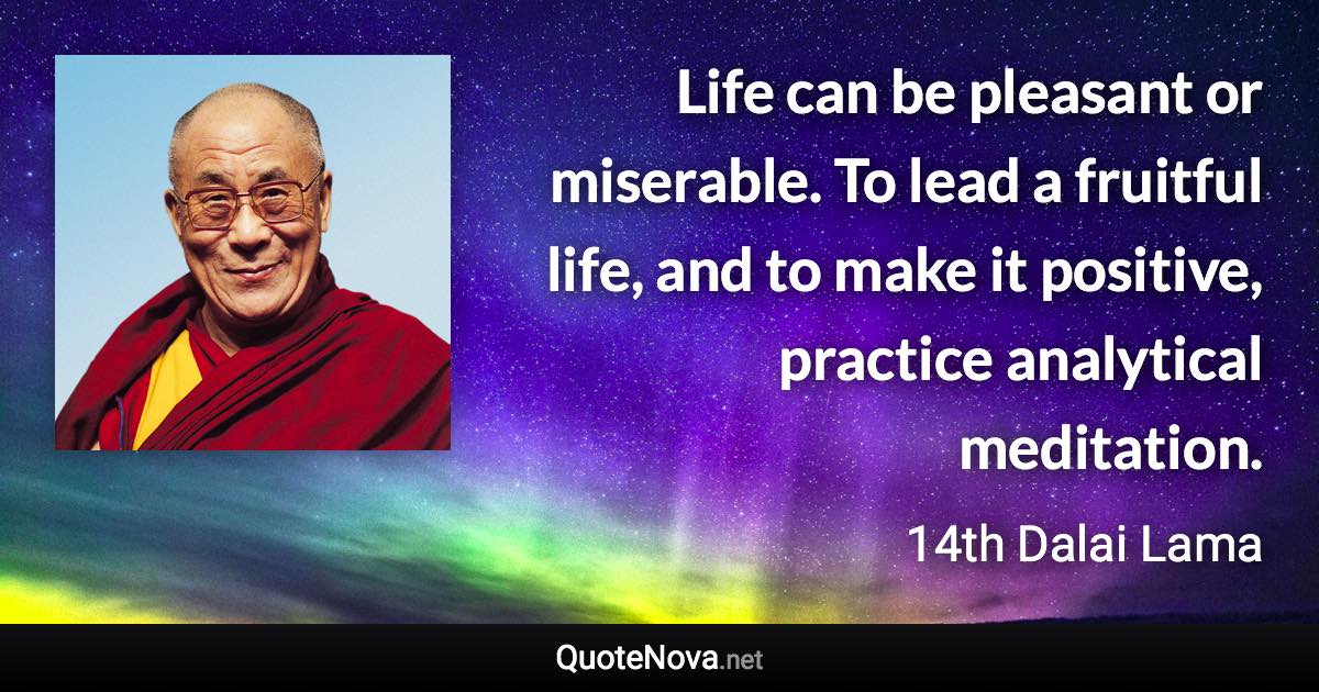 Life can be pleasant or miserable. To lead a fruitful life, and to make it positive, practice analytical meditation. - 14th Dalai Lama quote