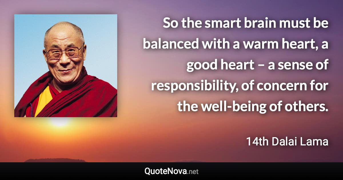 So the smart brain must be balanced with a warm heart, a good heart – a sense of responsibility, of concern for the well-being of others. - 14th Dalai Lama quote