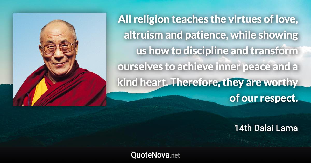 All religion teaches the virtues of love, altruism and patience, while showing us how to discipline and transform ourselves to achieve inner peace and a kind heart. Therefore, they are worthy of our respect. - 14th Dalai Lama quote