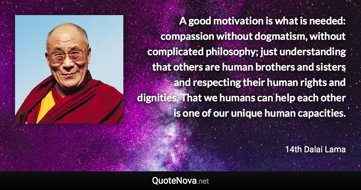 A good motivation is what is needed: compassion without dogmatism, without complicated philosophy; just understanding that others are human brothers and sisters and respecting their human rights and dignities. That we humans can help each other is one of our unique human capacities. - 14th Dalai Lama quote