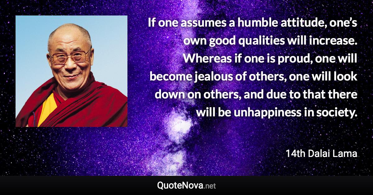 If one assumes a humble attitude, one’s own good qualities will increase. Whereas if one is proud, one will become jealous of others, one will look down on others, and due to that there will be unhappiness in society. - 14th Dalai Lama quote