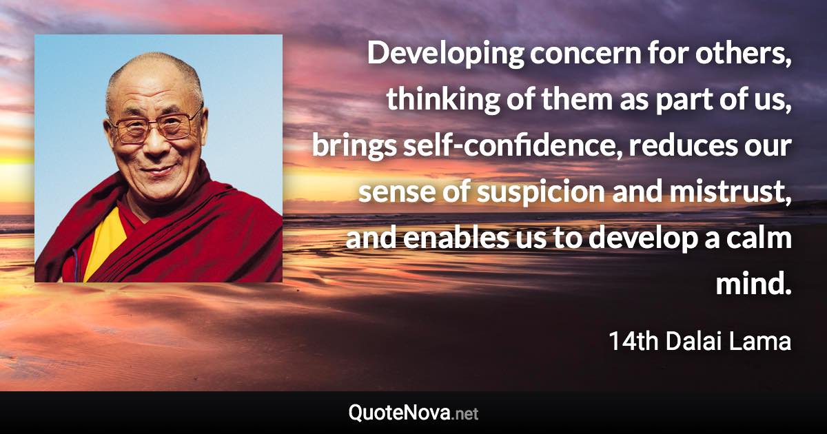 Developing concern for others, thinking of them as part of us, brings self-confidence, reduces our sense of suspicion and mistrust, and enables us to develop a calm mind. - 14th Dalai Lama quote