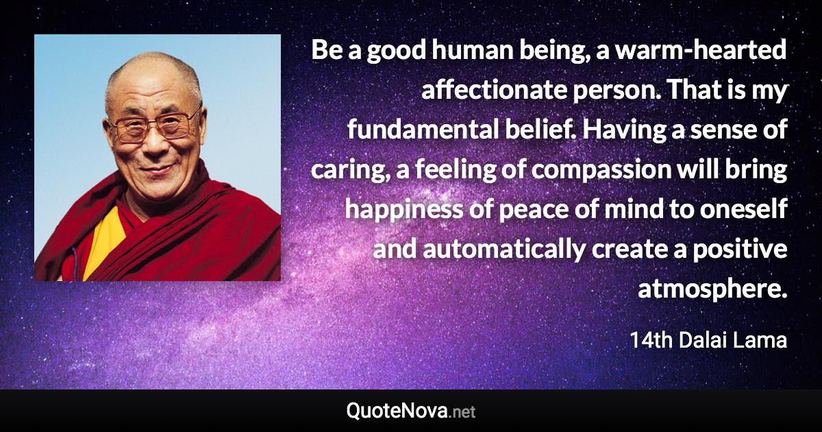 Be a good human being, a warm-hearted affectionate person. That is my fundamental belief. Having a sense of caring, a feeling of compassion will bring happiness of peace of mind to oneself and automatically create a positive atmosphere. - 14th Dalai Lama quote