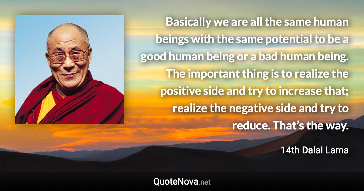 Basically we are all the same human beings with the same potential to be a good human being or a bad human being. The important thing is to realize the positive side and try to increase that; realize the negative side and try to reduce. That’s the way. - 14th Dalai Lama quote