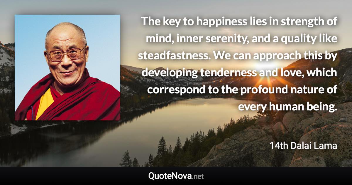 The key to happiness lies in strength of mind, inner serenity, and a quality like steadfastness. We can approach this by developing tenderness and love, which correspond to the profound nature of every human being. - 14th Dalai Lama quote