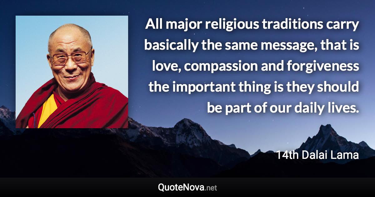 All major religious traditions carry basically the same message, that is love, compassion and forgiveness the important thing is they should be part of our daily lives. - 14th Dalai Lama quote