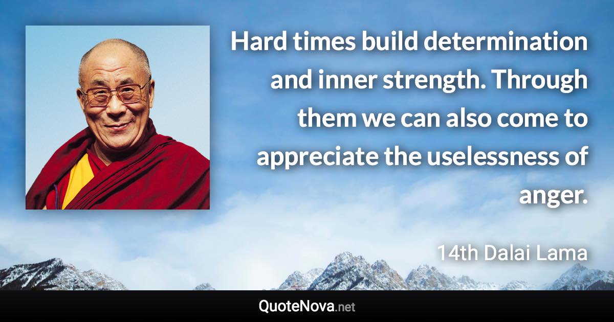 Hard times build determination and inner strength. Through them we can also come to appreciate the uselessness of anger. - 14th Dalai Lama quote