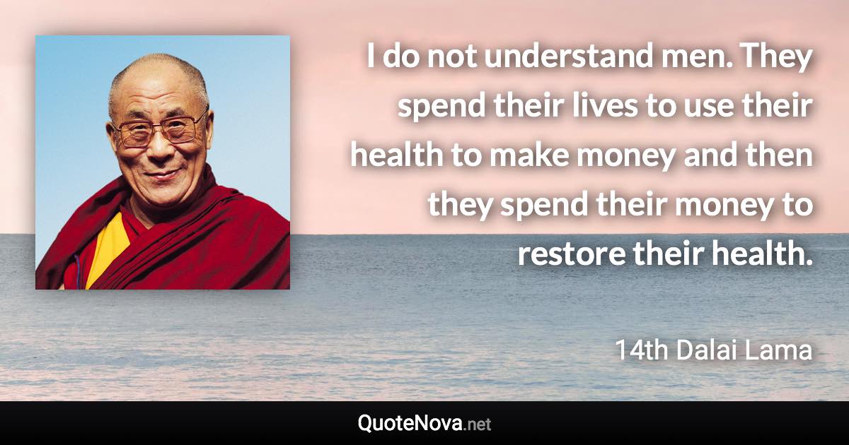I do not understand men. They spend their lives to use their health to make money and then they spend their money to restore their health. - 14th Dalai Lama quote