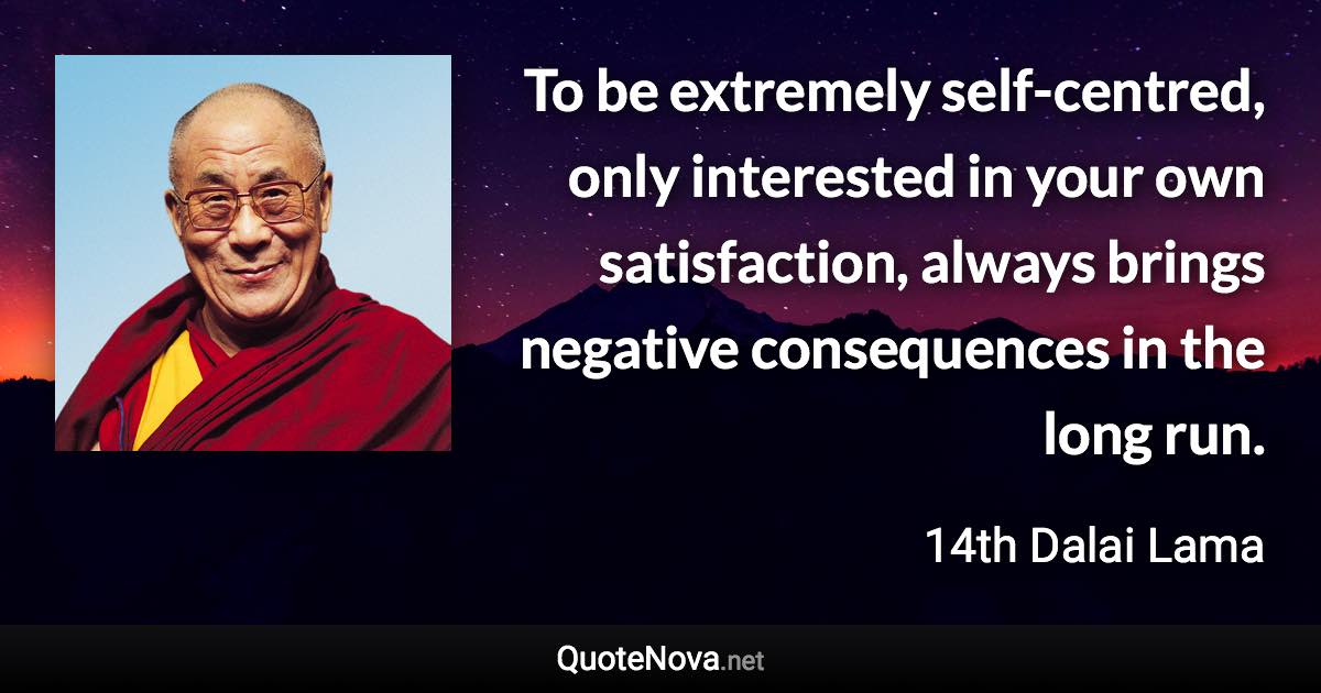 To be extremely self-centred, only interested in your own satisfaction, always brings negative consequences in the long run. - 14th Dalai Lama quote