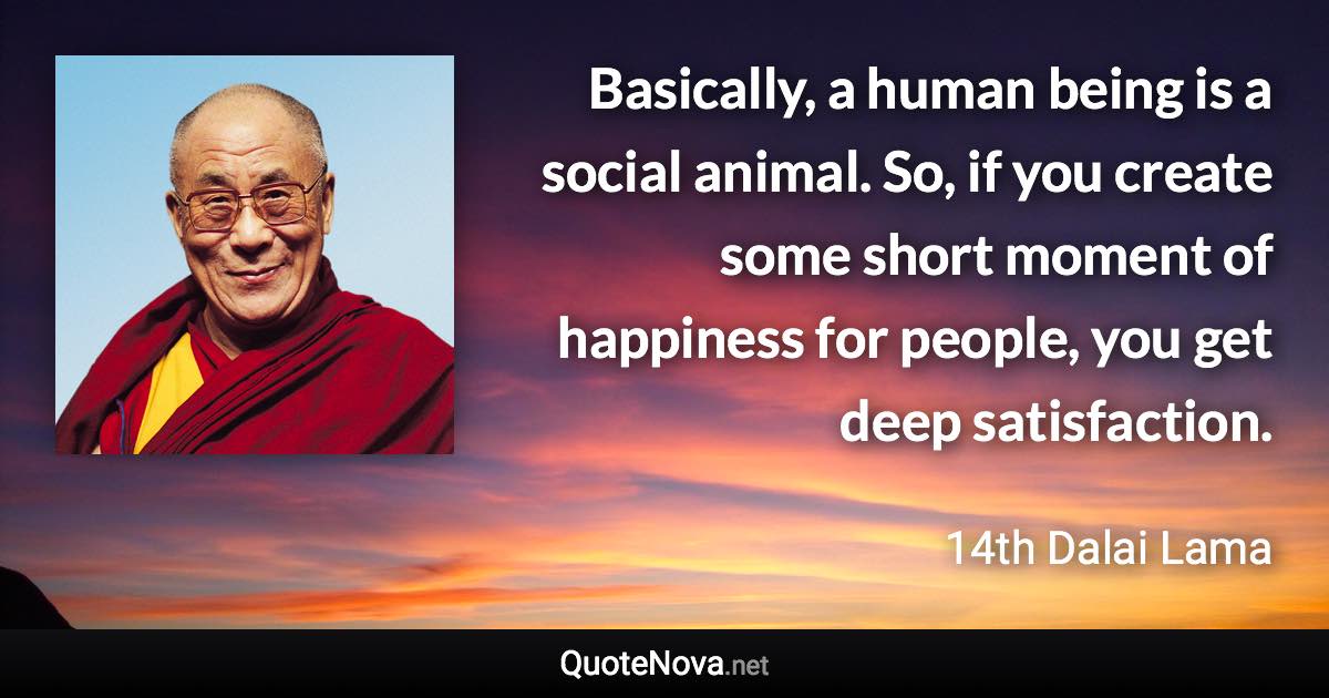 Basically, a human being is a social animal. So, if you create some short moment of happiness for people, you get deep satisfaction. - 14th Dalai Lama quote