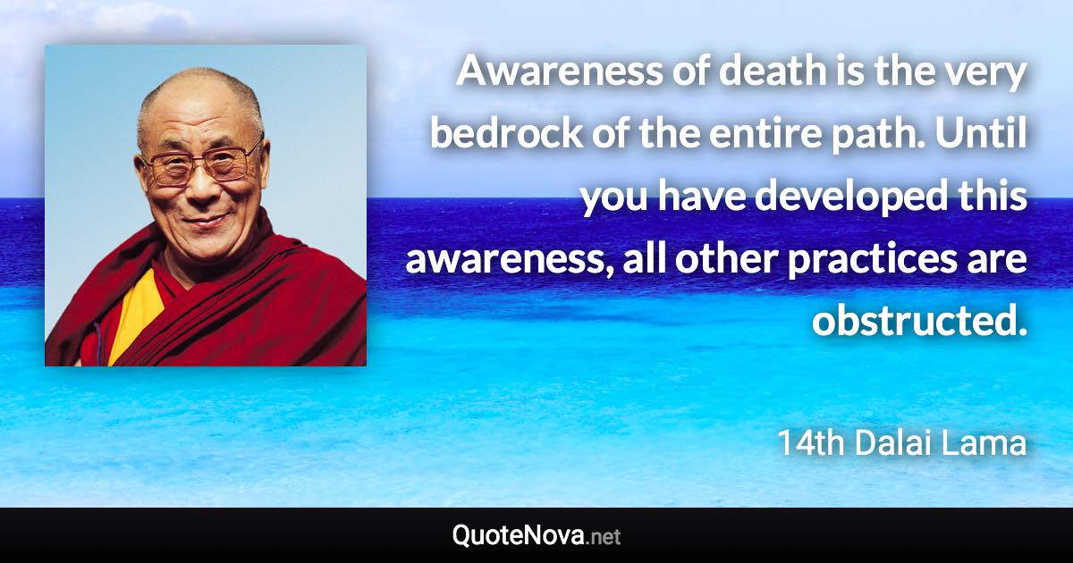 Awareness of death is the very bedrock of the entire path. Until you have developed this awareness, all other practices are obstructed. - 14th Dalai Lama quote