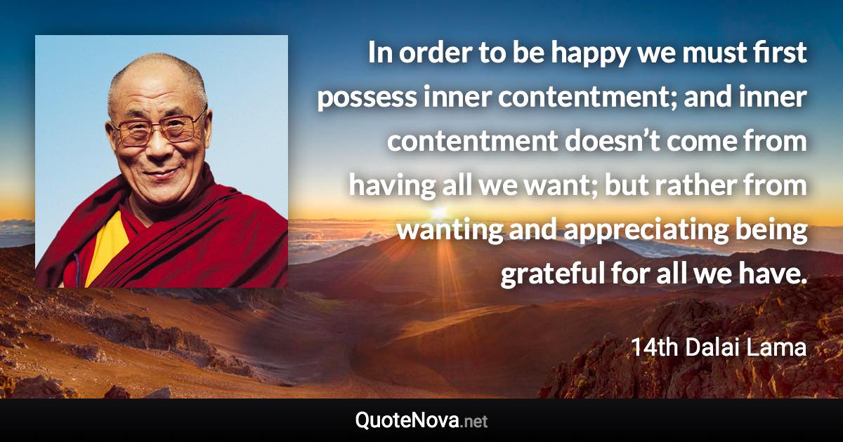 In order to be happy we must first possess inner contentment; and inner contentment doesn’t come from having all we want; but rather from wanting and appreciating being grateful for all we have. - 14th Dalai Lama quote