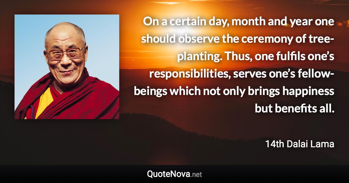 On a certain day, month and year one should observe the ceremony of tree-planting. Thus, one fulfils one’s responsibilities, serves one’s fellow-beings which not only brings happiness but benefits all. - 14th Dalai Lama quote