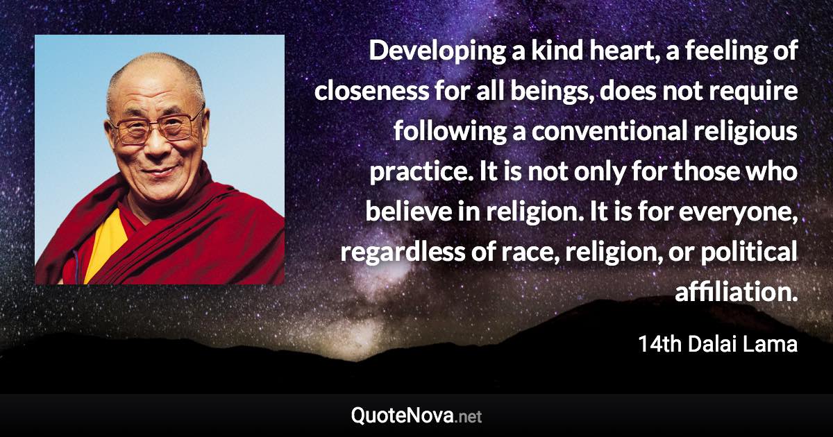 Developing a kind heart, a feeling of closeness for all beings, does not require following a conventional religious practice. It is not only for those who believe in religion. It is for everyone, regardless of race, religion, or political affiliation. - 14th Dalai Lama quote