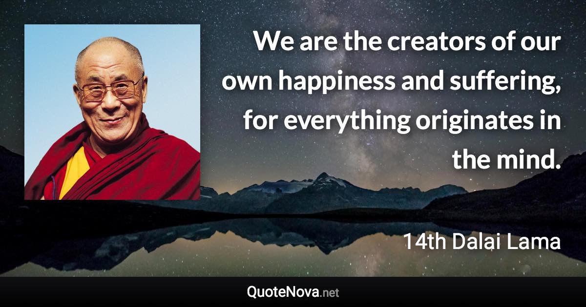 We are the creators of our own happiness and suffering, for everything originates in the mind. - 14th Dalai Lama quote