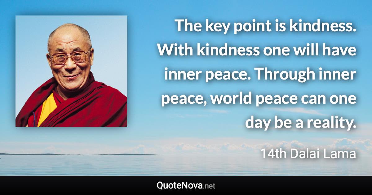 The key point is kindness. With kindness one will have inner peace. Through inner peace, world peace can one day be a reality. - 14th Dalai Lama quote