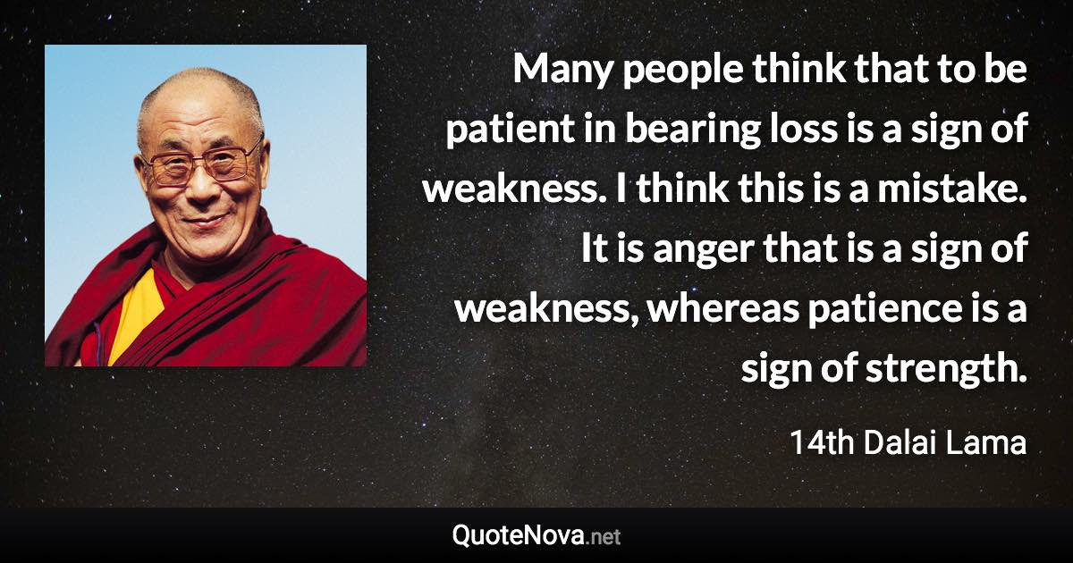 Many people think that to be patient in bearing loss is a sign of weakness. I think this is a mistake. It is anger that is a sign of weakness, whereas patience is a sign of strength. - 14th Dalai Lama quote