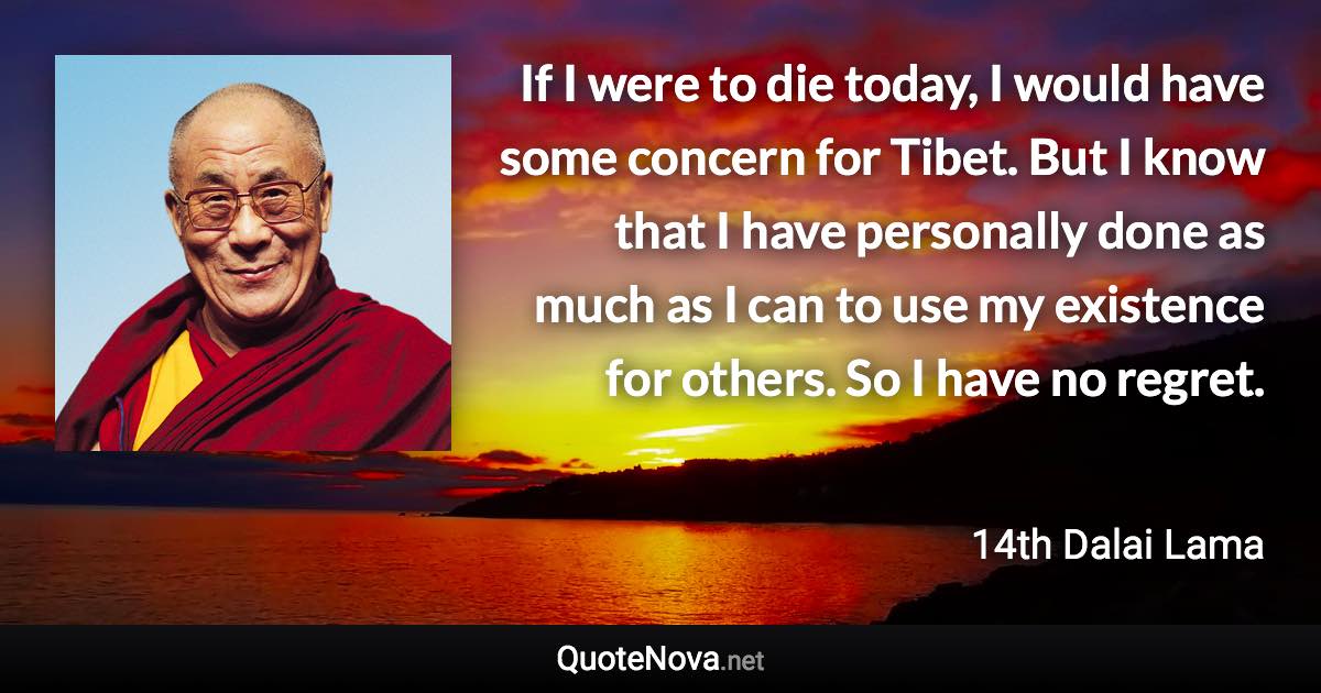 If I were to die today, I would have some concern for Tibet. But I know that I have personally done as much as I can to use my existence for others. So I have no regret. - 14th Dalai Lama quote
