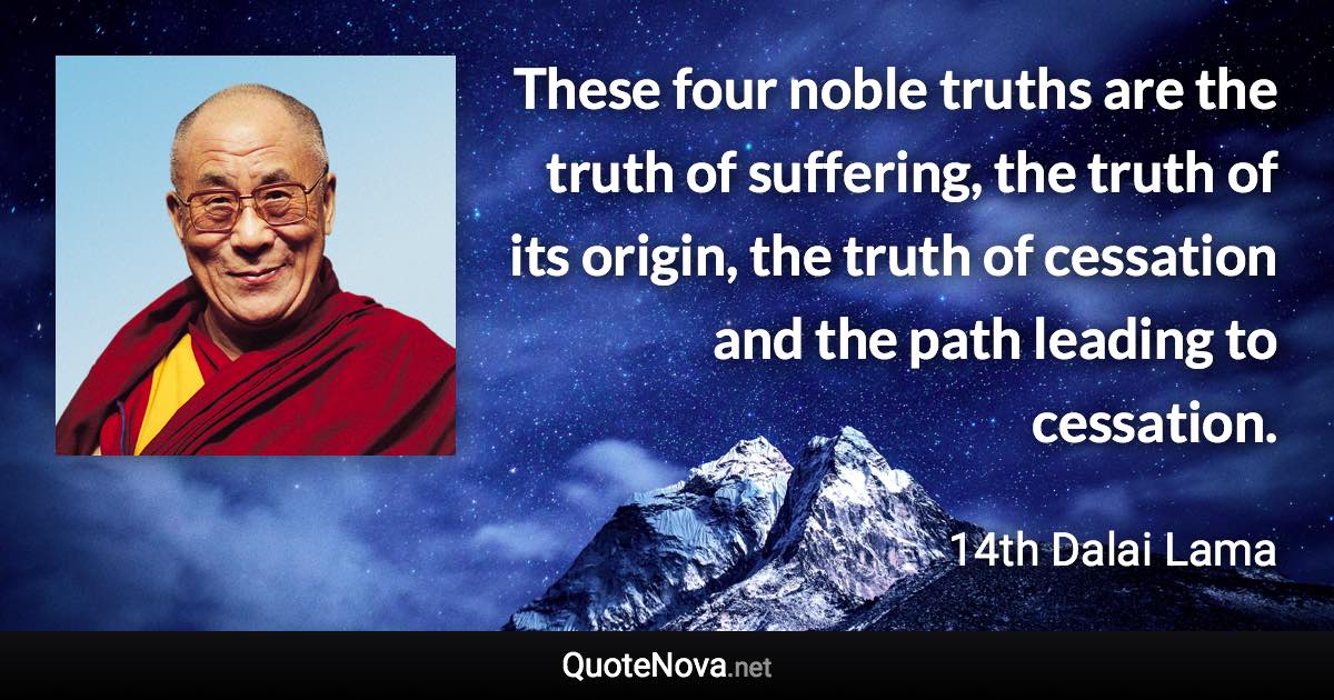 These four noble truths are the truth of suffering, the truth of its origin, the truth of cessation and the path leading to cessation. - 14th Dalai Lama quote
