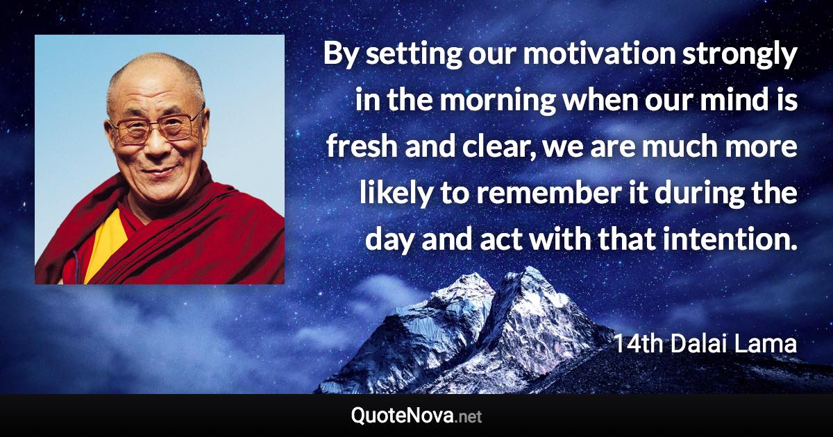By setting our motivation strongly in the morning when our mind is fresh and clear, we are much more likely to remember it during the day and act with that intention. - 14th Dalai Lama quote