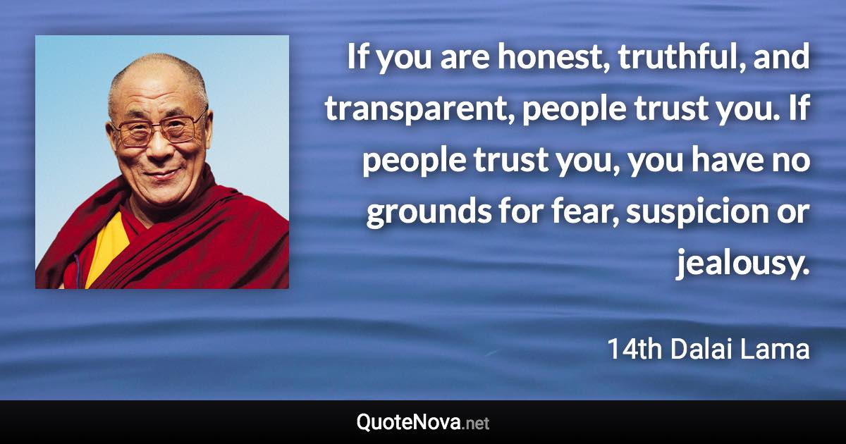 If you are honest, truthful, and transparent, people trust you. If  people trust you, you have no grounds for fear, suspicion or jealousy. - 14th Dalai Lama quote