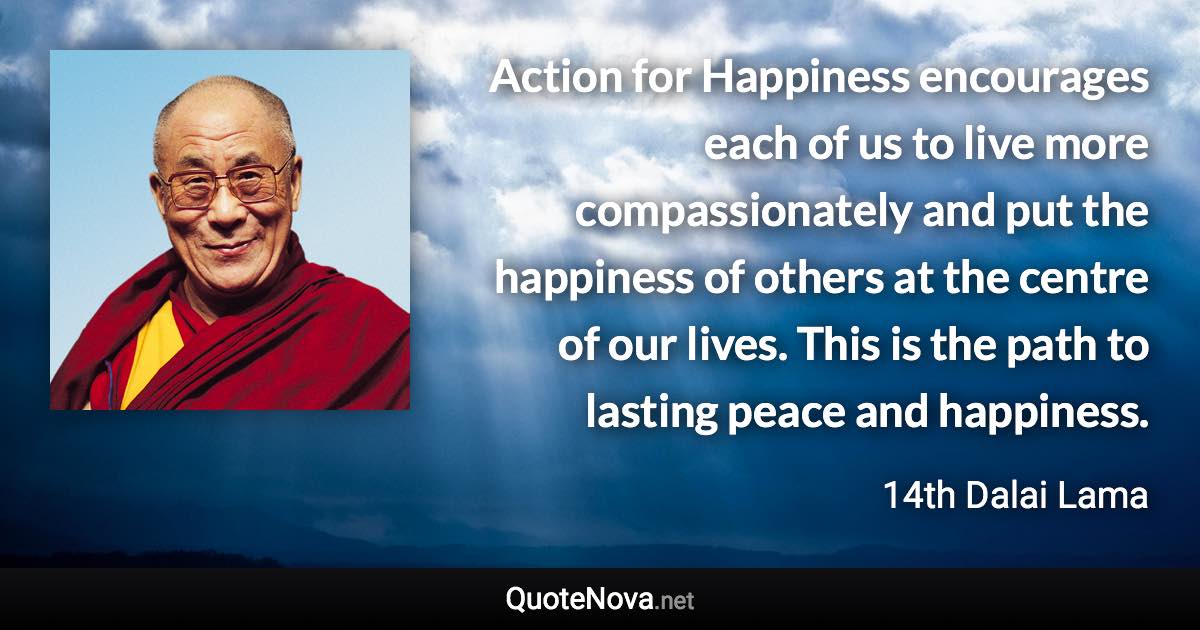 Action for Happiness encourages each of us to live more compassionately and put the happiness of others at the centre of our lives. This is the path to lasting peace and happiness. - 14th Dalai Lama quote