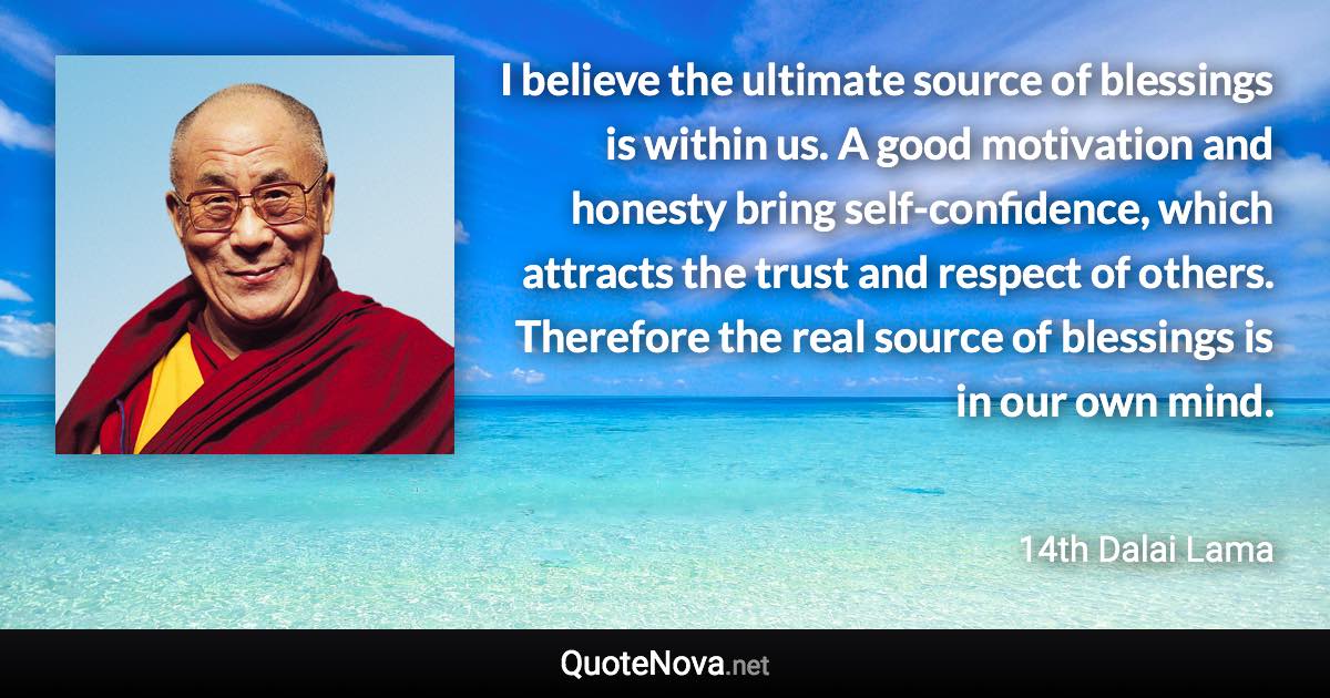 I believe the ultimate source of blessings is within us. A good motivation and honesty bring self-confidence, which attracts the trust and respect of others. Therefore the real source of blessings is in our own mind. - 14th Dalai Lama quote