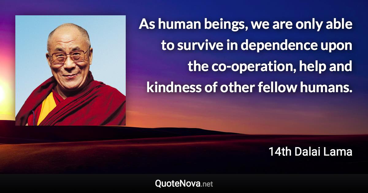 As human beings, we are only able to survive in dependence upon the co-operation, help and kindness of other fellow humans. - 14th Dalai Lama quote