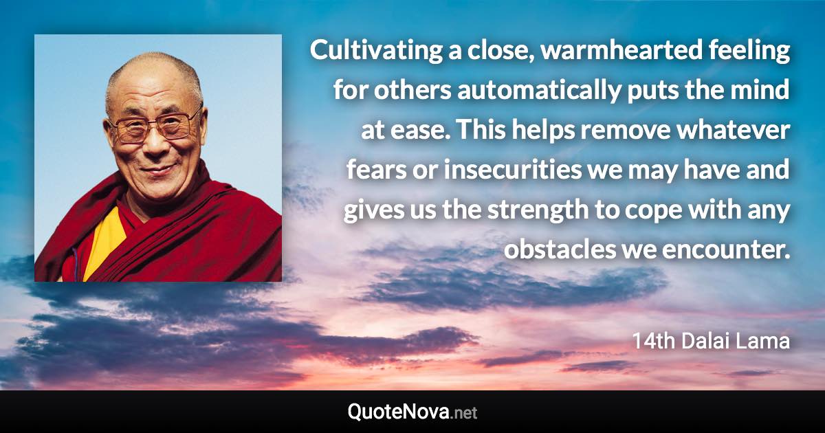 Cultivating a close, warmhearted feeling for others automatically puts the mind at ease. This helps remove whatever fears or insecurities we may have and gives us the strength to cope with any obstacles we encounter. - 14th Dalai Lama quote