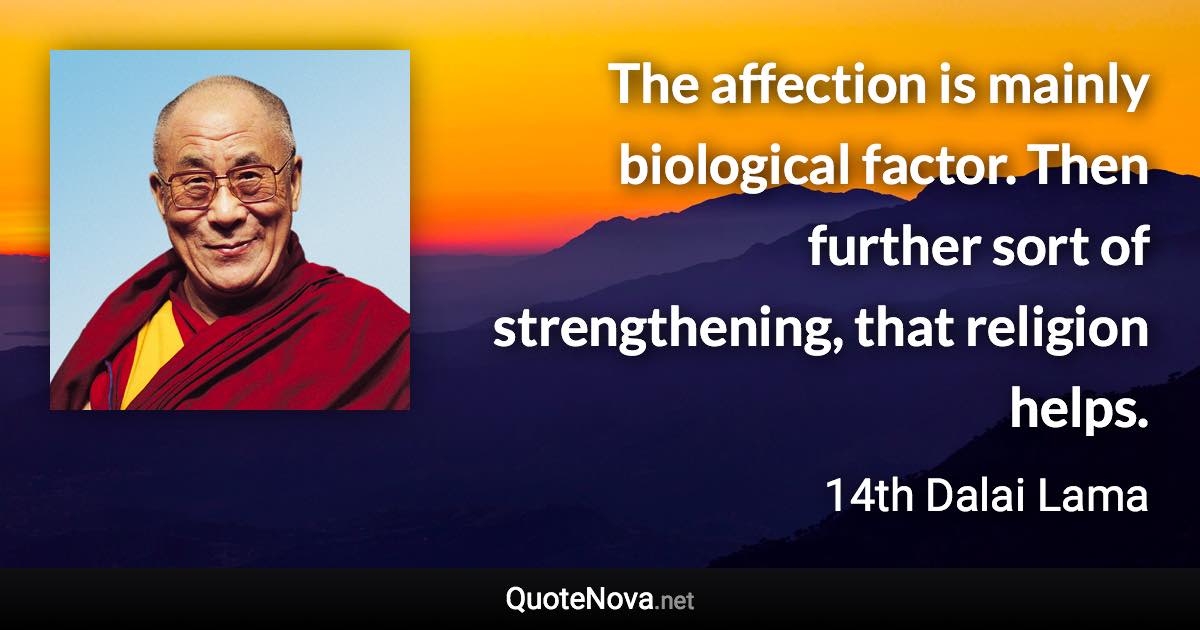 The affection is mainly biological factor. Then further sort of strengthening, that religion helps. - 14th Dalai Lama quote