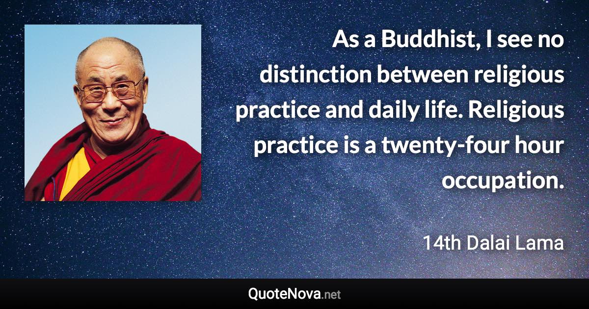 As a Buddhist, I see no distinction between religious practice and daily life. Religious practice is a twenty-four hour occupation. - 14th Dalai Lama quote