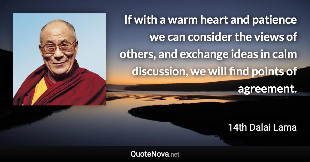 If with a warm heart and patience we can consider the views of others, and exchange ideas in calm discussion, we will find points of agreement. - 14th Dalai Lama quote