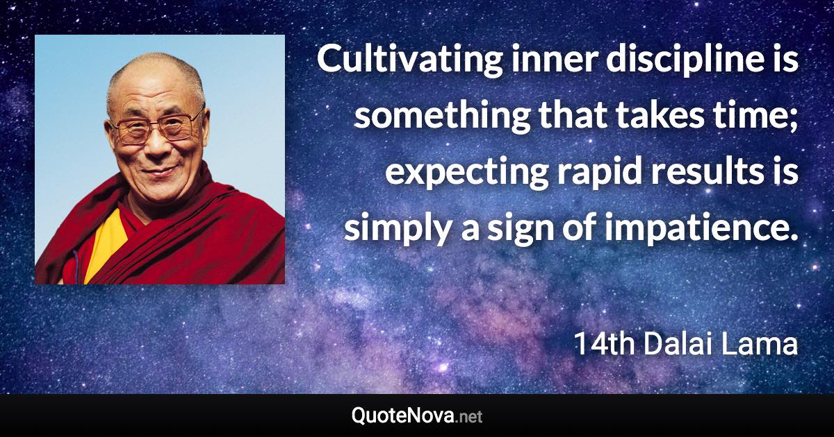 Cultivating inner discipline is something that takes time; expecting rapid results is simply a sign of impatience. - 14th Dalai Lama quote