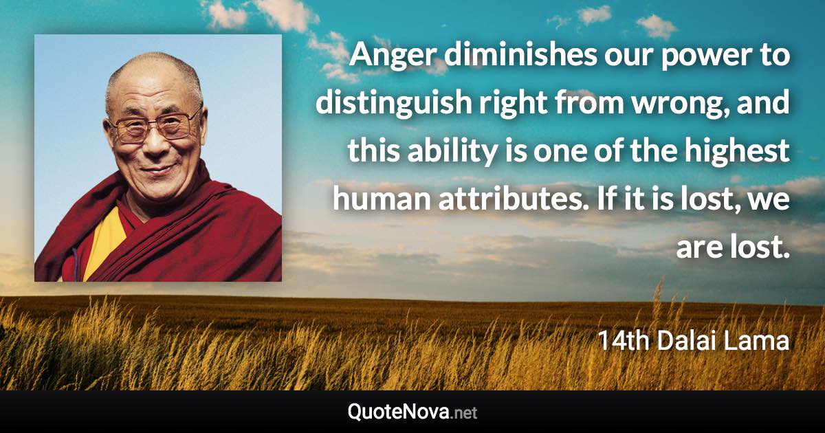 Anger diminishes our power to distinguish right from wrong, and this ability is one of the highest human attributes. If it is lost, we are lost. - 14th Dalai Lama quote