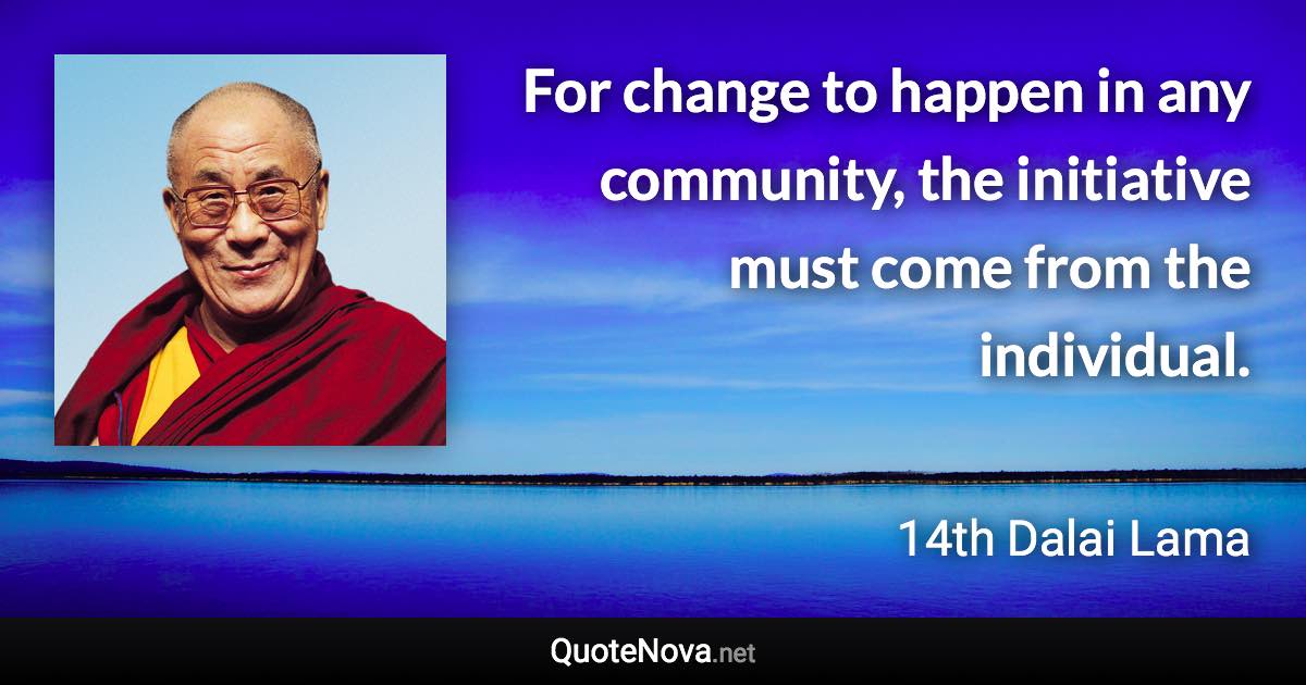 For change to happen in any community, the initiative must come from the individual. - 14th Dalai Lama quote