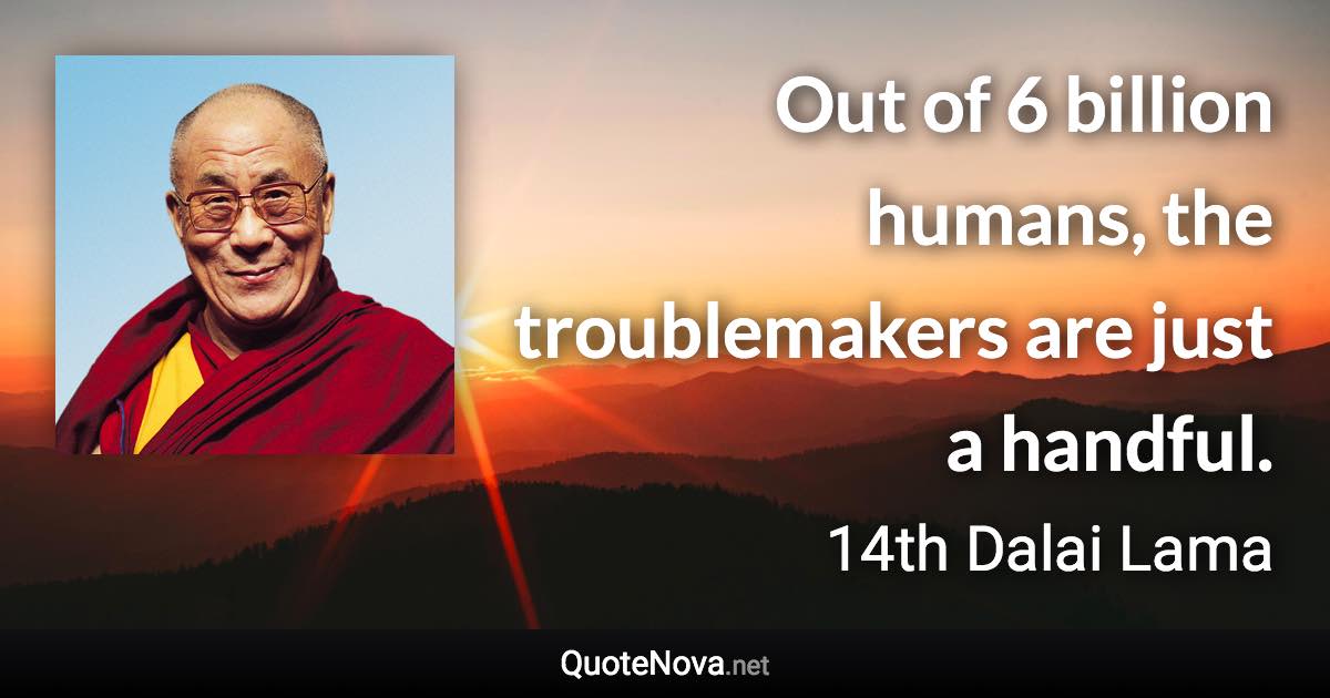 Out of 6 billion humans, the troublemakers are just a handful. - 14th Dalai Lama quote