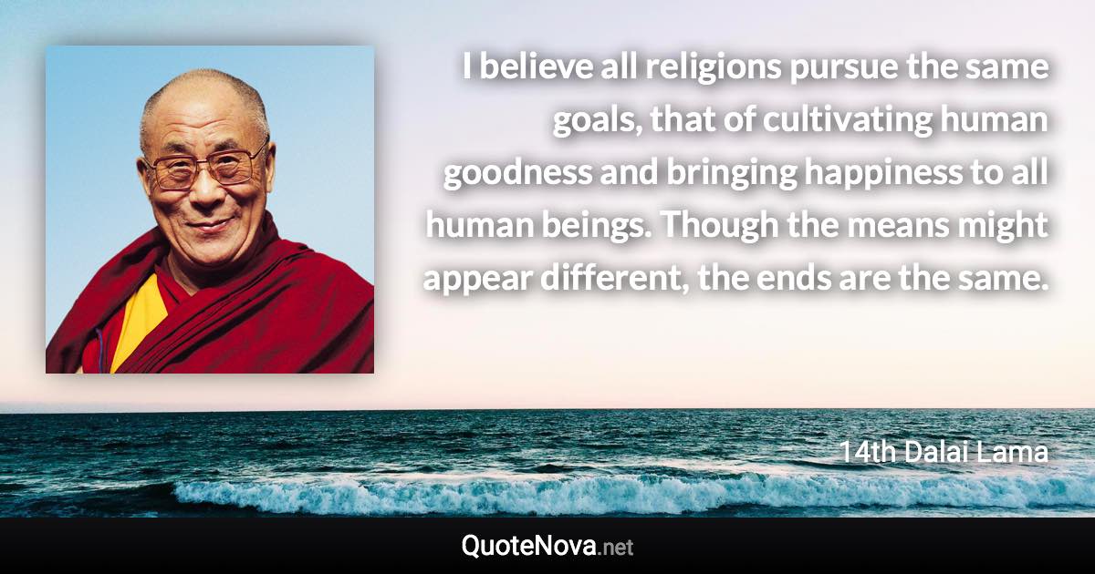 I believe all religions pursue the same goals, that of cultivating human goodness and bringing happiness to all human beings. Though the means might appear different, the ends are the same. - 14th Dalai Lama quote