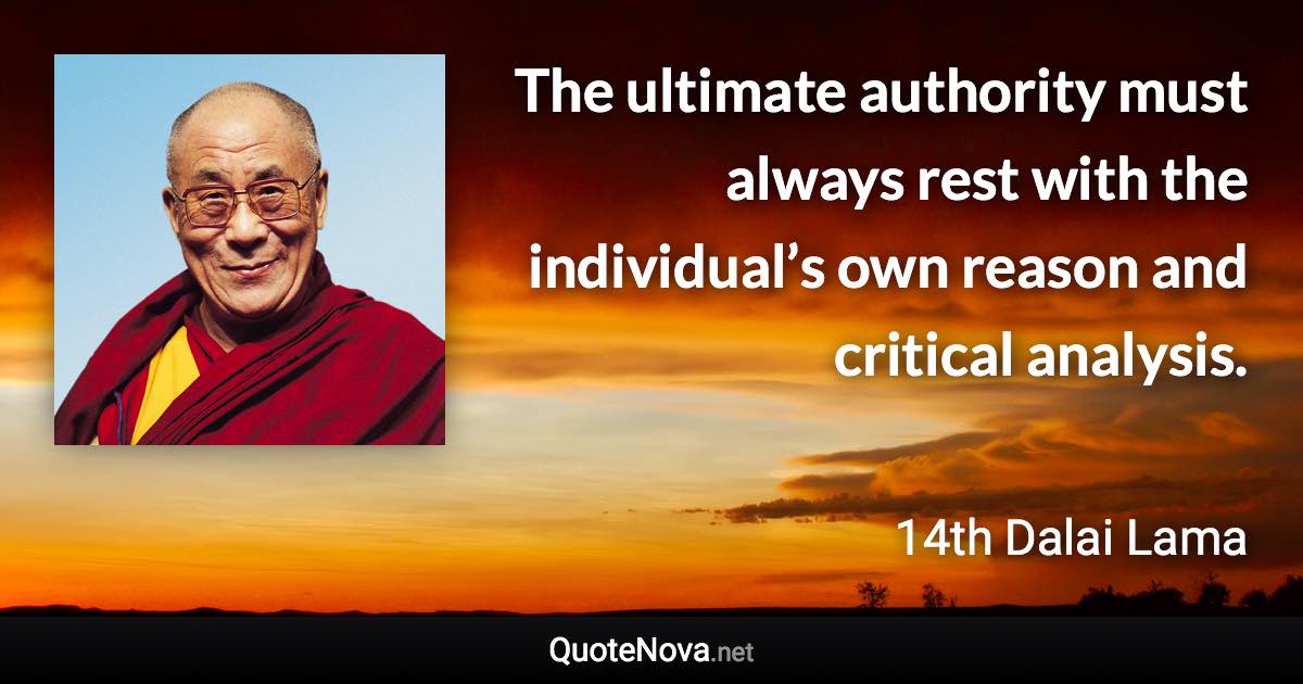 The ultimate authority must always rest with the individual’s own reason and critical analysis. - 14th Dalai Lama quote