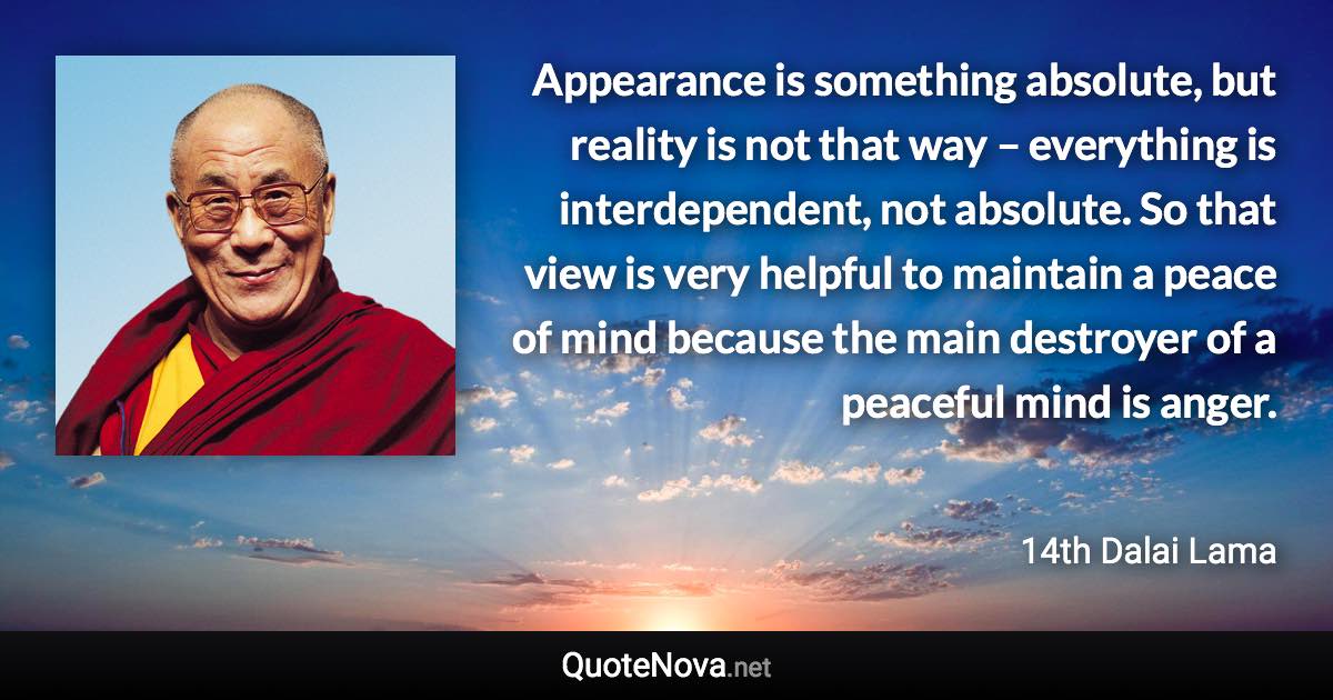 Appearance is something absolute, but reality is not that way – everything is interdependent, not absolute. So that view is very helpful to maintain a peace of mind because the main destroyer of a peaceful mind is anger. - 14th Dalai Lama quote