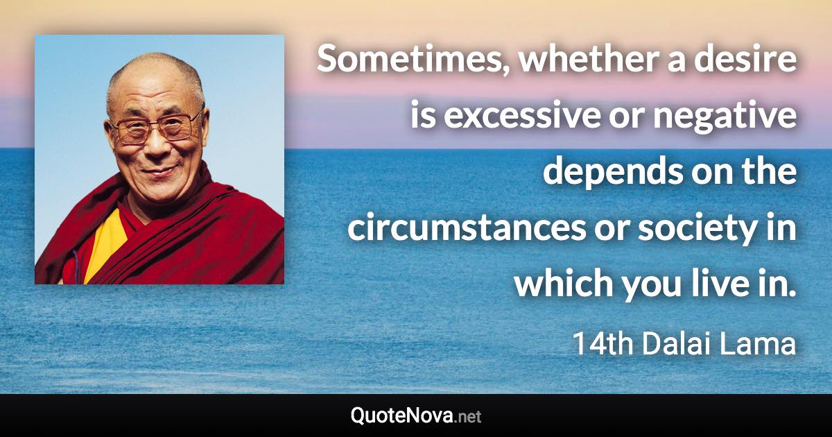 Sometimes, whether a desire is excessive or negative depends on the circumstances or society in which you live in. - 14th Dalai Lama quote