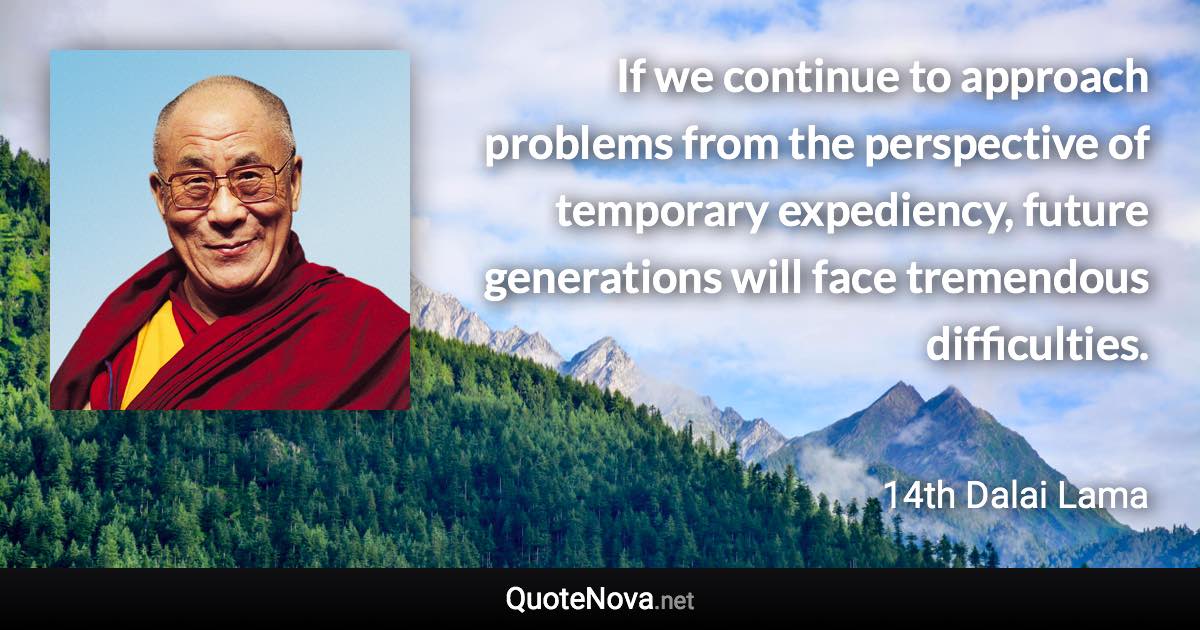 If we continue to approach problems from the perspective of temporary expediency, future generations will face tremendous difficulties. - 14th Dalai Lama quote