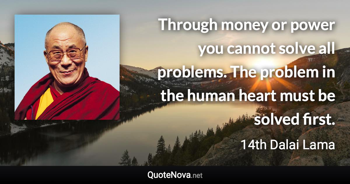 Through money or power you cannot solve all problems. The problem in the human heart must be solved first. - 14th Dalai Lama quote