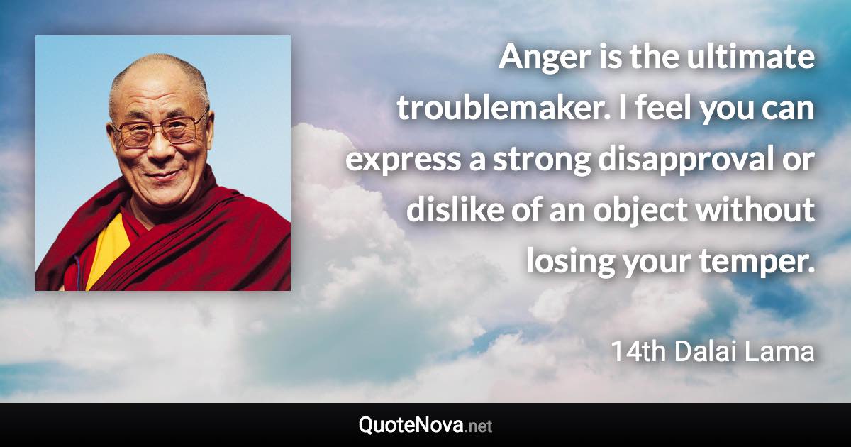 Anger is the ultimate troublemaker. I feel you can express a strong disapproval or dislike of an object without losing your temper. - 14th Dalai Lama quote