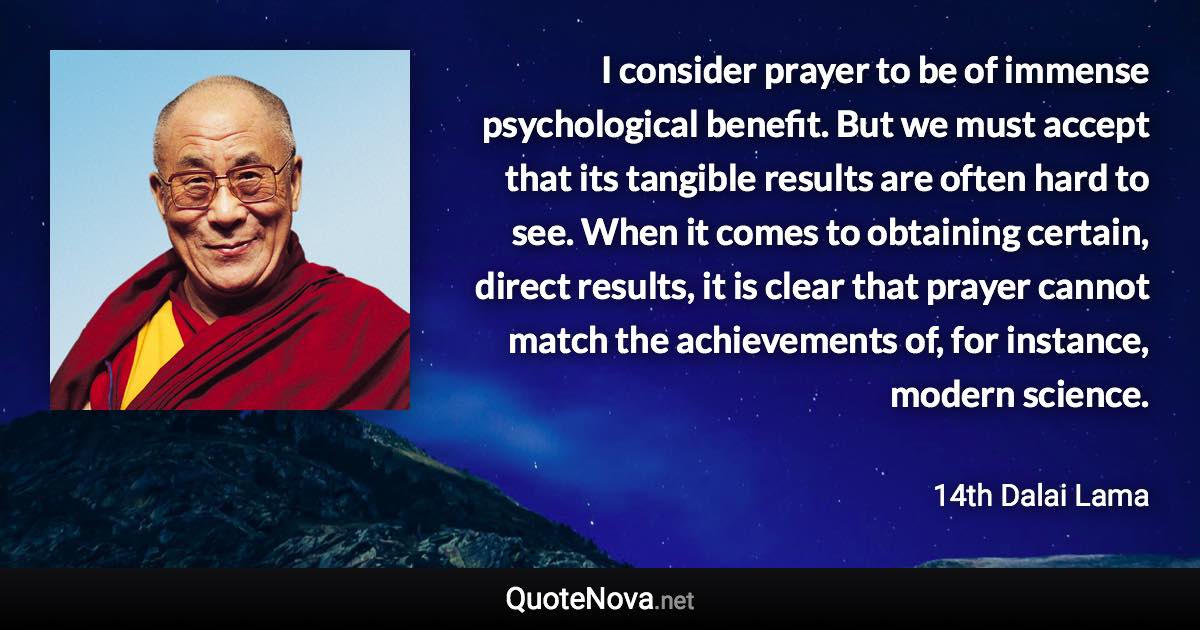 I consider prayer to be of immense psychological benefit. But we must accept that its tangible results are often hard to see. When it comes to obtaining certain, direct results, it is clear that prayer cannot match the achievements of, for instance, modern science. - 14th Dalai Lama quote