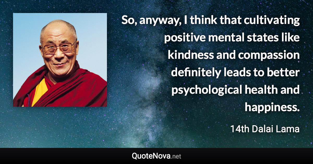 So, anyway, I think that cultivating positive mental states like kindness and compassion definitely leads to better psychological health and happiness. - 14th Dalai Lama quote